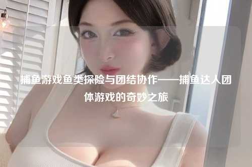 捕鱼游戏鱼类探险与团结协作——捕鱼达人团体游戏的奇妙之旅