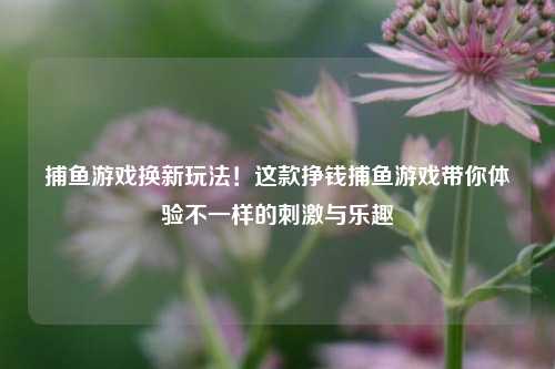 捕鱼游戏换新玩法！这款挣钱捕鱼游戏带你体验不一样的刺激与乐趣