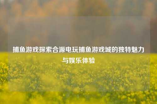 捕鱼游戏探索合源电玩捕鱼游戏城的独特魅力与娱乐体验