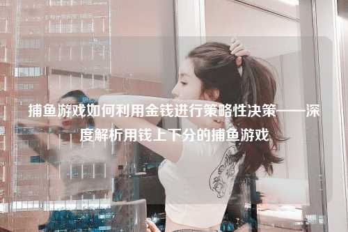 捕鱼游戏如何利用金钱进行策略性决策——深度解析用钱上下分的捕鱼游戏
