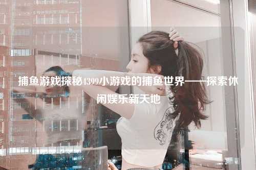 捕鱼游戏探秘4399小游戏的捕鱼世界——探索休闲娱乐新天地