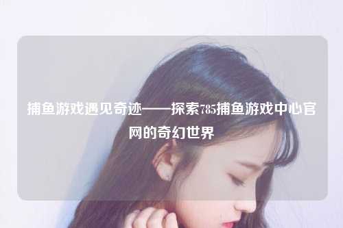 捕鱼游戏遇见奇迹——探索785捕鱼游戏中心官网的奇幻世界