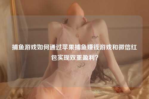 捕鱼游戏如何通过苹果捕鱼赚钱游戏和微信红包实现双重盈利？