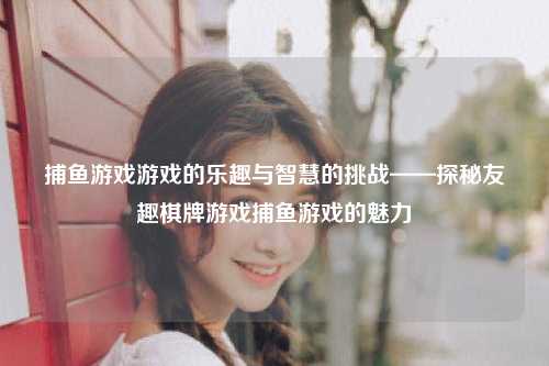 捕鱼游戏游戏的乐趣与智慧的挑战——探秘友趣棋牌游戏捕鱼游戏的魅力