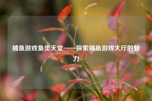 捕鱼游戏鱼类天堂——探索捕鱼游戏大厅的魅力