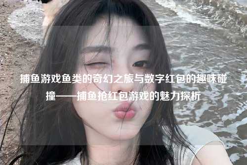 捕鱼游戏鱼类的奇幻之旅与数字红包的趣味碰撞——捕鱼抢红包游戏的魅力探析