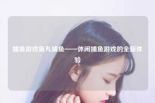 捕鱼游戏鱼丸捕鱼——休闲捕鱼游戏的全新体验