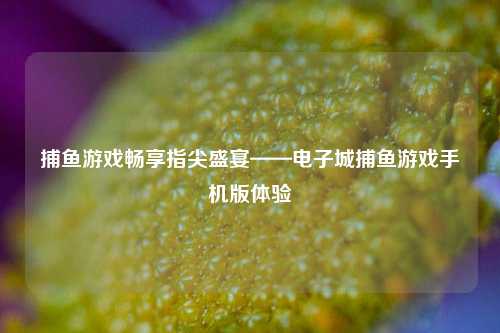 捕鱼游戏畅享指尖盛宴——电子城捕鱼游戏手机版体验