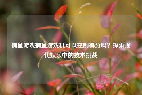 捕鱼游戏捕鱼游戏机可以控制得分吗？探索现代娱乐中的技术挑战