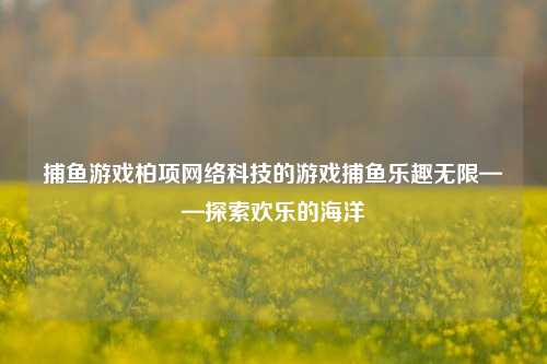 捕鱼游戏柏项网络科技的游戏捕鱼乐趣无限——探索欢乐的海洋