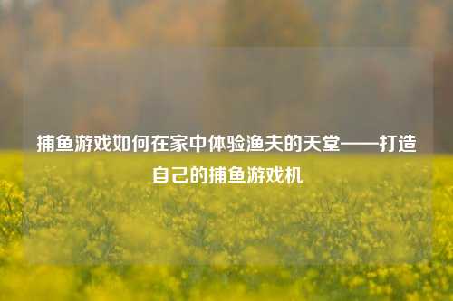 捕鱼游戏如何在家中体验渔夫的天堂——打造自己的捕鱼游戏机