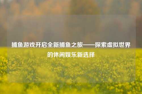 捕鱼游戏开启全新捕鱼之旅——探索虚拟世界的休闲娱乐新选择