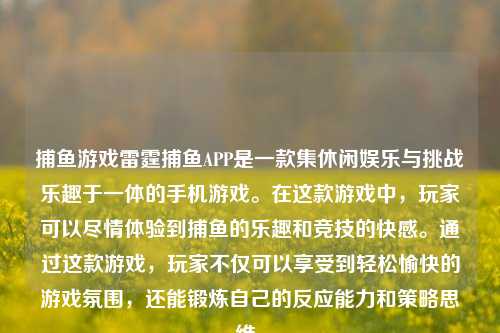 捕鱼游戏雷霆捕鱼APP是一款集休闲娱乐与挑战乐趣于一体的手机游戏。在这款游戏中，玩家可以尽情体验到捕鱼的乐趣和竞技的快感。通过这款游戏，玩家不仅可以享受到轻松愉快的游戏氛围，还能锻炼自己的反应能力和策略思维。