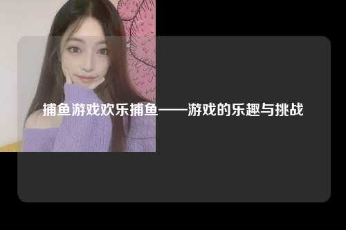 捕鱼游戏欢乐捕鱼——游戏的乐趣与挑战