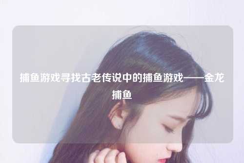 捕鱼游戏寻找古老传说中的捕鱼游戏——金龙捕鱼