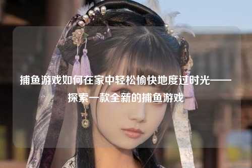 捕鱼游戏如何在家中轻松愉快地度过时光——探索一款全新的捕鱼游戏