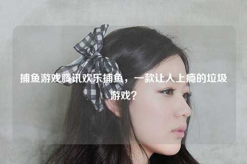 捕鱼游戏腾讯欢乐捕鱼，一款让人上瘾的垃圾游戏？