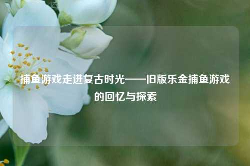 捕鱼游戏走进复古时光——旧版乐金捕鱼游戏的回忆与探索