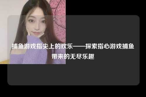 捕鱼游戏指尖上的欢乐——探索指心游戏捕鱼带来的无尽乐趣