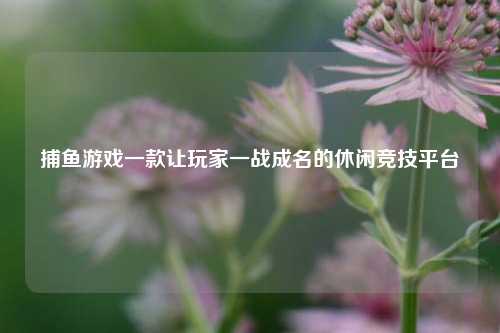 捕鱼游戏一款让玩家一战成名的休闲竞技平台
