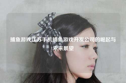 捕鱼游戏江苏手机捕鱼游戏开发公司的崛起与未来展望
