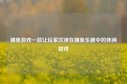 捕鱼游戏一款让玩家沉浸在捕鱼乐趣中的休闲游戏