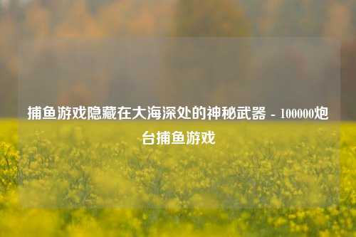 捕鱼游戏隐藏在大海深处的神秘武器 - 100000炮台捕鱼游戏