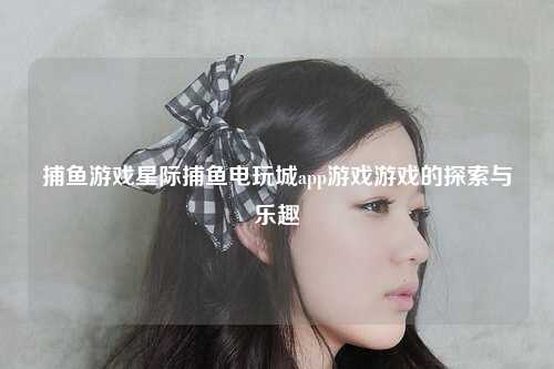 捕鱼游戏星际捕鱼电玩城app游戏游戏的探索与乐趣