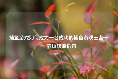 捕鱼游戏如何成为一名成功的捕鱼游戏王者——养鱼攻略指南