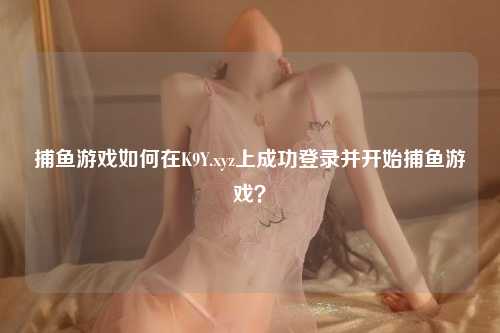 捕鱼游戏如何在K9Y.xyz上成功登录并开始捕鱼游戏？