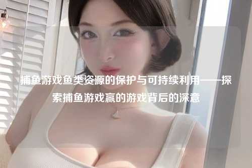 捕鱼游戏鱼类资源的保护与可持续利用——探索捕鱼游戏赢的游戏背后的深意