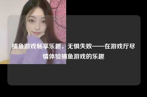 捕鱼游戏畅享乐趣，无惧失败——在游戏厅尽情体验捕鱼游戏的乐趣