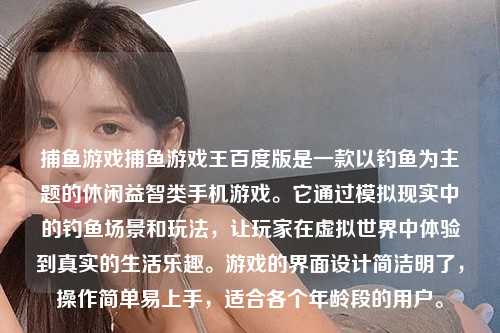 捕鱼游戏捕鱼游戏王百度版是一款以钓鱼为主题的休闲益智类手机游戏。它通过模拟现实中的钓鱼场景和玩法，让玩家在虚拟世界中体验到真实的生活乐趣。游戏的界面设计简洁明了，操作简单易上手，适合各个年龄段的用户。