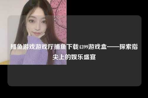 捕鱼游戏游戏厅捕鱼下载4399游戏盒——探索指尖上的娱乐盛宴