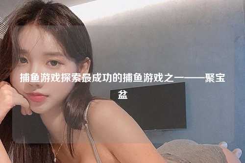 捕鱼游戏探索最成功的捕鱼游戏之一——聚宝盆