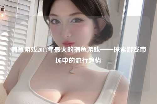 捕鱼游戏2017年最火的捕鱼游戏——探索游戏市场中的流行趋势