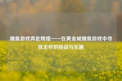 捕鱼游戏奔赴辉煌——在黄金城捕鱼游戏中寻找无尽的挑战与乐趣