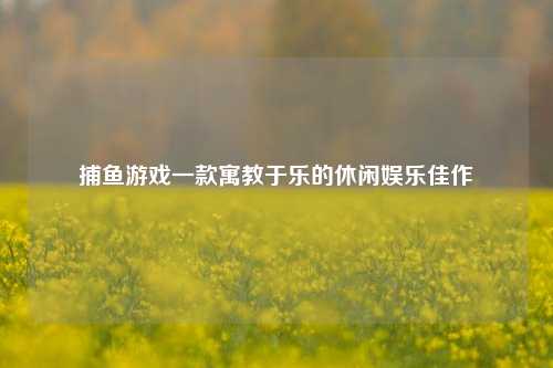 捕鱼游戏一款寓教于乐的休闲娱乐佳作