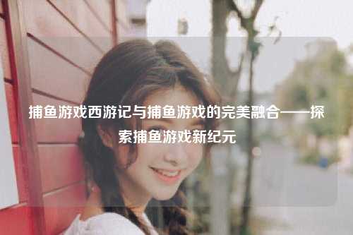 捕鱼游戏西游记与捕鱼游戏的完美融合——探索捕鱼游戏新纪元