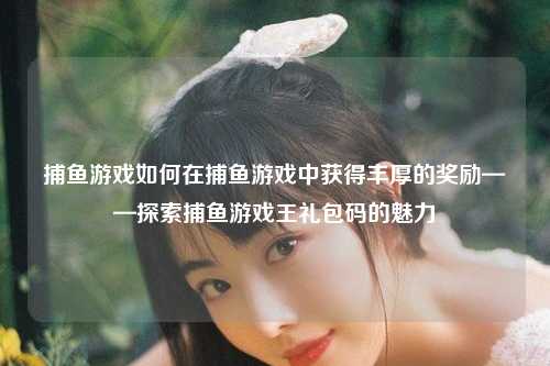 捕鱼游戏如何在捕鱼游戏中获得丰厚的奖励——探索捕鱼游戏王礼包码的魅力