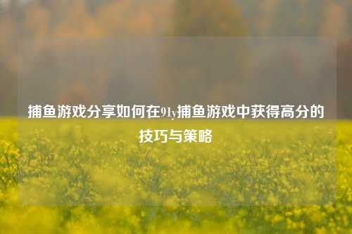 捕鱼游戏分享如何在91y捕鱼游戏中获得高分的技巧与策略