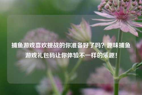 捕鱼游戏喜欢挑战的你准备好了吗？趣味捕鱼游戏礼包码让你体验不一样的乐趣！