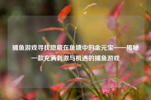 捕鱼游戏寻找隐藏在鱼塘中的金元宝——揭秘一款充满刺激与机遇的捕鱼游戏