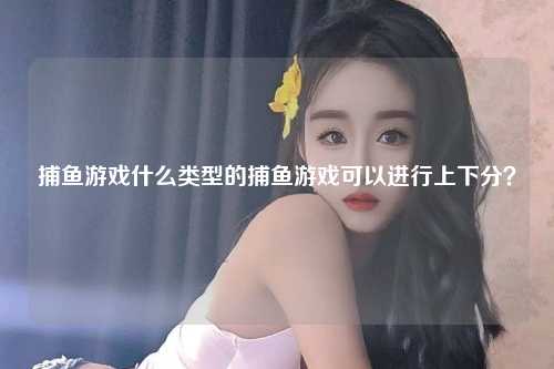 捕鱼游戏什么类型的捕鱼游戏可以进行上下分？