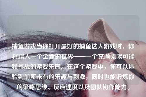 捕鱼游戏当你打开最好的捕鱼达人游戏时，你将踏入一个全新的世界——一个充满无限可能和挑战的游戏乐园。在这个游戏中，你可以体验到前所未有的乐趣与刺激，同时也能锻炼你的策略思维、反应速度以及团队协作能力。