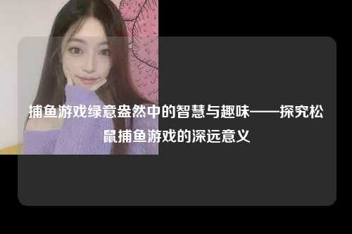 捕鱼游戏绿意盎然中的智慧与趣味——探究松鼠捕鱼游戏的深远意义