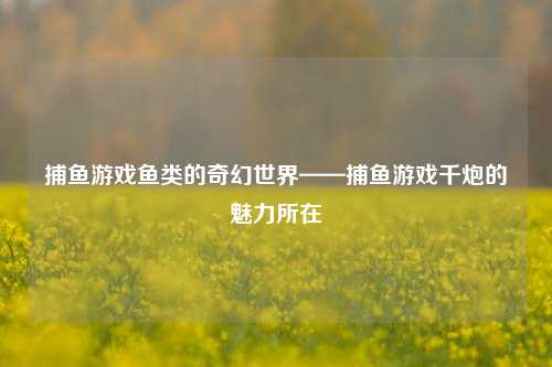 捕鱼游戏鱼类的奇幻世界——捕鱼游戏千炮的魅力所在