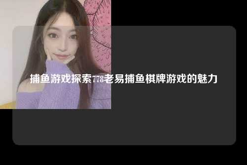 捕鱼游戏探索778老易捕鱼棋牌游戏的魅力