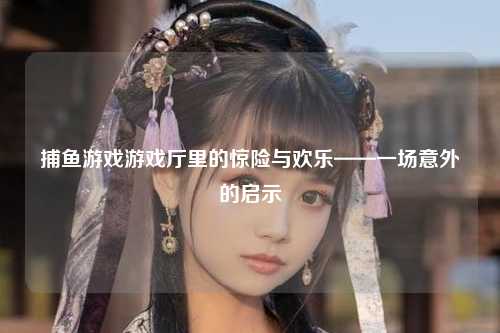 捕鱼游戏游戏厅里的惊险与欢乐——一场意外的启示
