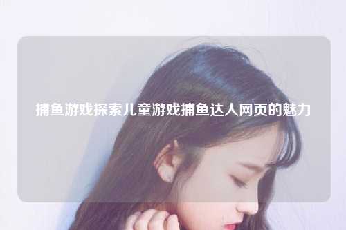 捕鱼游戏探索儿童游戏捕鱼达人网页的魅力
